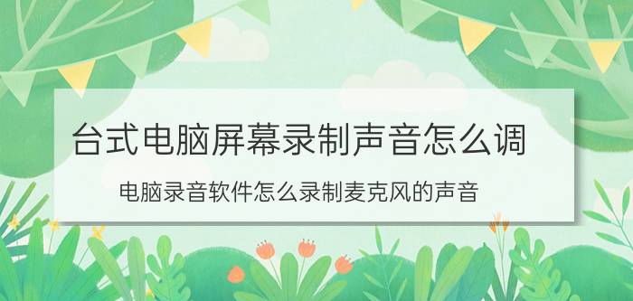 台式电脑屏幕录制声音怎么调 电脑录音软件怎么录制麦克风的声音？